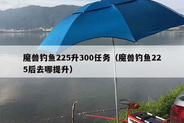 魔兽钓鱼225升300任务(魔兽钓鱼225后去哪提升) 魔兽钓鱼225升300任务(魔兽钓鱼225后去哪提升)