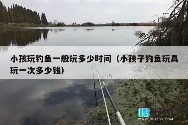 小孩玩钓鱼一般玩多少时间(小孩子钓鱼玩具玩一次多少钱) 小孩玩钓鱼一般玩多少时间(小孩子钓鱼玩具玩一次多少钱)