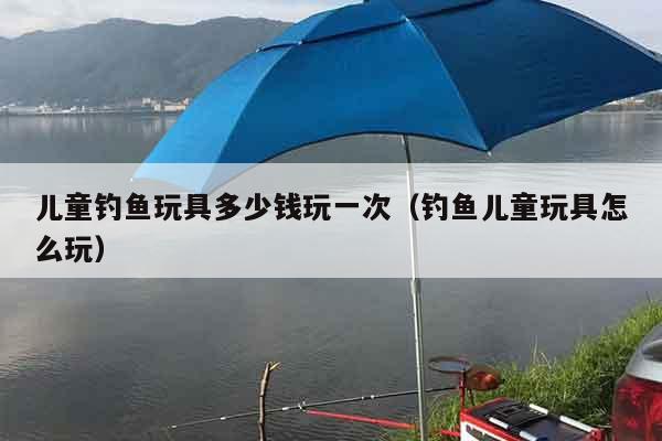 儿童钓鱼玩具多少钱玩一次(钓鱼儿童玩具怎么玩) 儿童钓鱼玩具多少钱玩一次(钓鱼儿童玩具怎么玩)